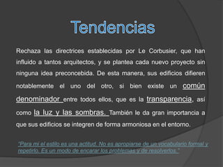 Rechaza las directrices establecidas por Le Corbusier, que han
influido a tantos arquitectos, y se plantea cada nuevo proyecto sin
ninguna idea preconcebida. De esta manera, sus edificios difieren

notablemente el uno del otro, si bien existe un común

denominador entre todos ellos, que es la transparencia, así
como la luz y las sombras. También le da gran importancia a
que sus edificios se integren de forma armoniosa en el entorno.


“Para mi el estilo es una actitud. No es apropiarse de un vocabulario formal y
repetirlo. Es un modo de encarar los problemas y de resolverlos.”
 