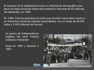 El ascenso de la natalidad provocó un crecimiento demográfico que
elevó la hasta entonces estancada población francesa de 40 millones
de habitantes, en 1946.

En 1954, Francia abandonó la lucha que durante nueve años mantuvo
en Indochina contra las fuerzas nacionalistas, con un coste de 92.000
vidas y 3.000 millones de francos.


 La guerra de Independencia
 argelina fue para Francia
 costosa e impopular.

 Inicia en 1954 y termina n
 1962
 