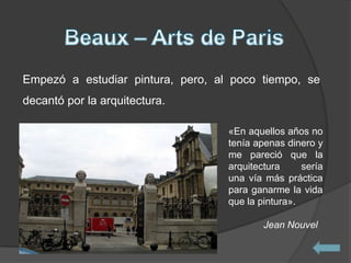 Empezó a estudiar pintura, pero, al poco tiempo, se
decantó por la arquitectura.

                                   «En aquellos años no
                                   tenía apenas dinero y
                                   me pareció que la
                                   arquitectura     sería
                                   una vía más práctica
                                   para ganarme la vida
                                   que la pintura».

                                           Jean Nouvel
 