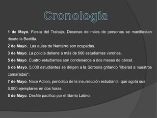 1 de Mayo. Fiesta del Trabajo. Decenas de miles de personas se manifiestan
desde la Bastilla.
2 de Mayo. Las aulas de Nanterre son ocupadas.
3 de Mayo. La policía detiene a más de 600 estudiantes varones.
5 de Mayo. Cuatro estudiantes son condenados a dos meses de cárcel.
6 de Mayo. 5.000 estudiantes se dirigen a la Sorbona gritando "liberad a nuestros
camaradas".
7 de Mayo. Nace Action, periódico de la insurrección estudiantil, que agota sus
6.000 ejemplares en dos horas.
8 de Mayo. Desfile pacífico por el Barrio Latino.
 