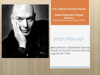 Jean Nouvel
◘Arquitecto y diseñador francés
Nació en Fumel, Francia el12 de
agosto de 1945.
Arq. Fabiola Aranda Chávez
Isabel Alejandra Vargas
Herrera
Análisis Crítico de la Arq y el arte IV, ITCH II
 