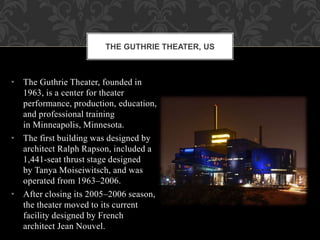• The Guthrie Theater, founded in
1963, is a center for theater
performance, production, education,
and professional training
in Minneapolis, Minnesota.
• The first building was designed by
architect Ralph Rapson, included a
1,441-seat thrust stage designed
by Tanya Moiseiwitsch, and was
operated from 1963–2006.
• After closing its 2005–2006 season,
the theater moved to its current
facility designed by French
architect Jean Nouvel.
THE GUTHRIE THEATER, US
 