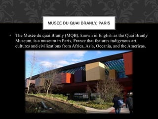 • The Musée du quai Branly (MQB), known in English as the Quai Branly
Museum, is a museum in Paris, France that features indigenous art,
cultures and civilizations from Africa, Asia, Oceania, and the Americas.
MUSEE DU QUAI BRANLY, PARIS
 