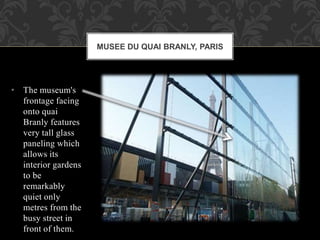 • The museum's
frontage facing
onto quai
Branly features
very tall glass
paneling which
allows its
interior gardens
to be
remarkably
quiet only
metres from the
busy street in
front of them.
MUSEE DU QUAI BRANLY, PARIS
 