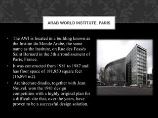 • The AWI is located in a building known as
the Institut du Monde Arabe, the same
name as the institute, on Rue des Fossés
Saint Bernard in the 5th arrondissement of
Paris, France.
• It was constructed from 1981 to 1987 and
has floor space of 181,850 square feet
(16,894 m2).
• Architecture-Studio, together with Jean
Nouvel, won the 1981 design
competition with a highly original plan for
a difficult site that, over the years, have
proven to be a successful design solution.
ARAB WORLD INSTITUTE, PARIS
 