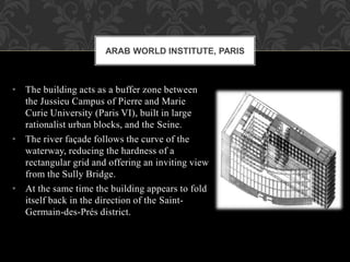 • The building acts as a buffer zone between
the Jussieu Campus of Pierre and Marie
Curie University (Paris VI), built in large
rationalist urban blocks, and the Seine.
• The river façade follows the curve of the
waterway, reducing the hardness of a
rectangular grid and offering an inviting view
from the Sully Bridge.
• At the same time the building appears to fold
itself back in the direction of the Saint-
Germain-des-Prés district.
ARAB WORLD INSTITUTE, PARIS
 