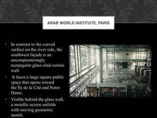 • In contrast to the curved
surface on the river side, the
southwest façade is an
uncompromisingly
rectangular glass-clad curtain
wall.
• It faces a large square public
space that opens toward
the Île de la Cité and Notre
Dame.
• Visible behind the glass wall,
a metallic screen unfolds
with moving geometric
motifs.
ARAB WORLD INSTITUTE, PARIS
 