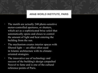 • The motifs are actually 240 photo-sensitive
motor-controlled apertures, or shutters,
which act as a sophisticated brise soleil that
automatically opens and closes to control
the amount of light and heat entering the
building from the sun.
• The mechanism creates interior spaces with
filtered light — an effect often used
in Islamic architecture with its climate-
oriented strategies.
• The innovative use of technology and
success of the building's design catapulted
Nouvel to fame and is one of the cultural
reference points of Paris.
ARAB WORLD INSTITUTE, PARIS
 
