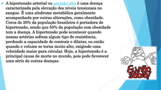  A hipertensão arterial ou pressão alta é uma doença
caracterizada pela elevação dos níveis tensionais no
sangue. É uma síndrome metabólica geralmente
acompanhada por outras alterações, como obesidade.
Cerca de 20% da população brasileira é portadora de
hipertensão, sendo que 50% da população com obesidade
tem a doença. A hipertensão pode acontecer quando
nossas artérias sofrem algum tipo de resistência,
perdendo a capacidade de contrair e dilatar, ou então
quando o volume se torna muito alto, exigindo uma
velocidade maior para circular. Hoje, a hipertensão é a
principal causa de morte no mundo, pois pode favorecer
uma série de outras doenças.
 