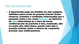 Tipo de hipertensão
 A hipertensão pode ser dividida em três estágios,
definidos pelos níveis de pressão arterial. Esses
números, somados a condições relacionadas que o
paciente venha a ter, como diabetes ou histórico
de AVC, determinam se o risco de morte
cardiovascular do paciente é leve, moderado, alto
ou muito alto. Além disso, quanto mais alta a
pressão arterial, maior a chance de o paciente
precisar usar medicamentos.
 