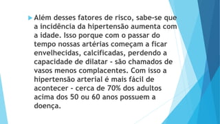  Além desses fatores de risco, sabe-se que
a incidência da hipertensão aumenta com
a idade. Isso porque com o passar do
tempo nossas artérias começam a ficar
envelhecidas, calcificadas, perdendo a
capacidade de dilatar - são chamados de
vasos menos complacentes. Com isso a
hipertensão arterial é mais fácil de
acontecer - cerca de 70% dos adultos
acima dos 50 ou 60 anos possuem a
doença.
 