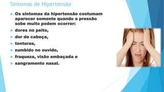 Sintomas de Hipertensão
 Os sintomas da hipertensão costumam
aparecer somente quando a pressão
sobe muito podem ocorrer:
 dores no peito,
 dor de cabeça,
 tonturas,
 zumbido no ouvido,
 fraqueza, visão embaçada e
 sangramento nasal.
 