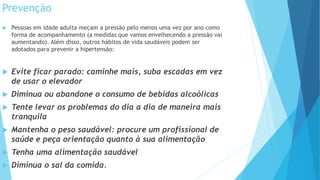 Prevenção
 Pessoas em idade adulta meçam a pressão pelo menos uma vez por ano como
forma de acompanhamento (a medidas que vamos envelhecendo a pressão vai
aumentando). Além disso, outros hábitos de vida saudáveis podem ser
adotados para prevenir a hipertensão:
 Evite ficar parado: caminhe mais, suba escadas em vez
de usar o elevador
 Diminua ou abandone o consumo de bebidas alcoólicas
 Tente levar os problemas do dia a dia de maneira mais
tranquila
 Mantenha o peso saudável: procure um profissional de
saúde e peça orientação quanto à sua alimentação
 Tenha uma alimentação saudável
 Diminua o sal da comida.
 