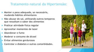Tratamento natural da Hipertensão:
 Manter o peso adequado, se necessário,
mudando hábitos alimentares
 Não abusar do sal, utilizando outros temperos
que ressaltam o sabor dos alimentos
 Praticar atividade física regular
 Aproveitar momentos de lazer
 Abandonar o fumo
 Moderar o consumo de álcool
 Evitar alimentos gordurosos
 Controlar o diabetes e outras comorbidades.
 