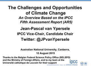 The Challenges and Opportunities
of Climate Change
An Overview Based on the IPCC
Fifth Assessment Report (AR5)
Jean-Pascal van Ypersele
IPCC Vice-Chair, Candidate Chair
Twitter: @JPvanYpersele
Australian National University, Canberra,
12 August 2015
Thanks to the Belgian Federal Science Policy Office (BELSPO)
and the Ministry of Foreign Affairs, and to my team at the
Université catholique de Louvain for their support
 