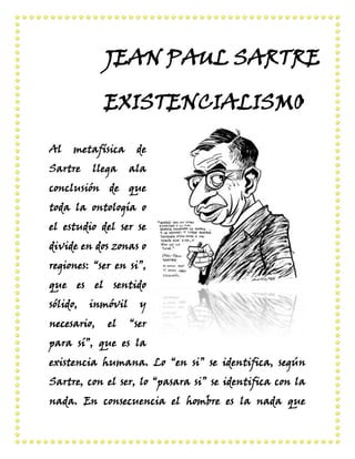 JEAN PAUL SARTRE
EXISTENCIALISMO
Al

metafísica

Sartre

llega

de
ala

conclusión de que
toda la ontología o
el estudio del ser se
divide en dos zonas o
regiones: “ser en si”,
que es el sentido
sólido,

inmóvil

necesario,

el

y
“ser

para sí”, que es la
existencia humana. Lo “en si” se identifica, según
Sartre, con el ser, lo “pasara si” se identifica con la
nada. En consecuencia el hombre es la nada que

 
