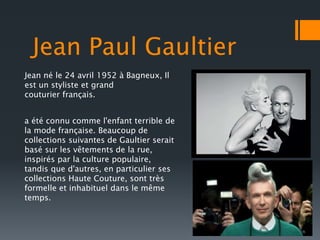 Jean Paul Gaultier 
Jean né le 24 avril 1952 à Bagneux, Il 
est un styliste et grand 
couturier français. 
a été connu comme l'enfant terrible de 
la mode française. Beaucoup de 
collections suivantes de Gaultier serait 
basé sur les vêtements de la rue, 
inspirés par la culture populaire, 
tandis que d'autres, en particulier ses 
collections Haute Couture, sont très 
formelle et inhabituel dans le même 
temps. 
 