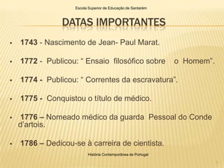 Escola Superior de Educação de Santarém



                DATAS IMPORTANTES
   1743 - Nascimento de Jean- Paul Marat.

   1772 - Publicou: “ Ensaio filosófico sobre                 o Homem”.

   1774 - Publicou: “ Correntes da escravatura”.

   1775 - Conquistou o título de médico.

   1776 – Nomeado médico da guarda Pessoal do Conde
    d’artois.

   1786 – Dedicou-se à carreira de cientista.
                          História Contemporânea de Portugal

                                                                           3
 