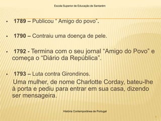 Escola Superior de Educação de Santarém




   1789 – Publicou “ Amigo do povo”.

   1790 – Contraiu uma doença de pele.

   1792 - Termina com o seu jornal “Amigo do Povo” e
    começa o “Diário da República”.

   1793 – Luta contra Girondinos.
    Uma mulher, de nome Charlotte Corday, bateu-lhe
    à porta e pediu para entrar em sua casa, dizendo
    ser mensageira.

                         História Contemporânea de Portugal

                                                              4
 