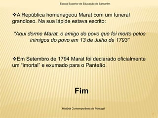 Escola Superior de Educação de Santarém



A República homenageou Marat com um funeral
grandioso. Na sua lápide estava escrito:

“Aqui dorme Marat, o amigo do povo que foi morto pelos
       inimigos do povo em 13 de Julho de 1793”


Em Setembro de 1794 Marat foi declarado oficialmente
um “imortal” e exumado para o Panteão.




                             Fim

                   História Contemporânea de Portugal

                                                            7
 