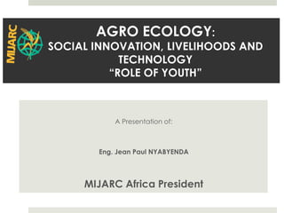 A Presentation of:
Eng. Jean Paul NYABYENDA
MIJARC Africa President
AGRO ECOLOGY:
SOCIAL INNOVATION, LIVELIHOODS AND
TECHNOLOGY
“ROLE OF YOUTH”
 