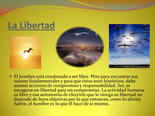 La LibertadEl hombre está condenado a ser libre. Pero para encontrar sus valores fundamentales y para que éstos sean históricos, debe asumir acciones de compromiso y responsabilidad. Ser, es escogerse en libertad para un compromiso. La actividad humana es libre y esa autonomía de elección que le otorga su libertad no depende de leyes objetivas por lo que entonces, como lo afirma Sartre, el hombre es lo que él hace de sí mismo.