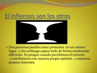 El infiernos son los otrosDos personas pueden estar presentes  en un mismo lugar , y sin embargo captar todo de forma totalmente diferente. Es porque cuando percibimos el entorno , contribuimos con nuestra propia opinión , o nuestros propios intereses.