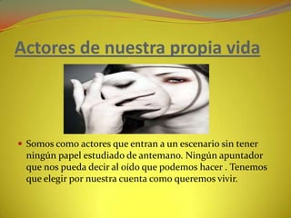 Actores de nuestra propia vida Somos como actores que entran a un escenario sin tener ningún papel estudiado de antemano. Ningún apuntador que nos pueda decir al oído que podemos hacer . Tenemos que elegir por nuestra cuenta como queremos vivir.