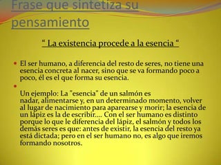 Frase que sintetiza su pensamiento“ La existencia procede a la esencia “El ser humano, a diferencia del resto de seres, no tiene una esencia concreta al nacer, sino que se va formando poco a poco, él es el que forma su esencia.Un ejemplo: La "esencia" de un salmón es nadar, alimentarse y, en un determinado momento, volver al lugar de nacimiento para aparearse y morir; la esencia de un lápiz es la de escribir.... Con el ser humano es distinto porque lo que le diferencia del lápiz, el salmón y todos los demás seres es que: antes de existir, la esencia del resto ya está dictada; pero en el ser humano no, es algo que iremos formando nosotros.