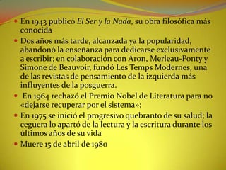 En 1943 publicó El Ser y la Nada, su obra filosófica más conocida Dos años más tarde, alcanzada ya la popularidad, abandonó la enseñanza para dedicarse exclusivamente a escribir; en colaboración con Aron, Merleau-Ponty y Simone de Beauvoir, fundó Les TempsModernes, una de las revistas de pensamiento de la izquierda más influyentes de la posguerra. En 1964 rechazó el Premio Nobel de Literatura para no «dejarse recuperar por el sistema»; En 1975 se inició el progresivo quebranto de su salud; la ceguera lo apartó de la lectura y la escritura durante los últimos años de su vidaMuere 15 de abril de 1980