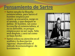 Pensamiento de SartreSartre estudio la filosofía existencialista, para Sartre el hombre empieza por existir, se encuentra, surge en el mundo, y que después se define. El hombre, tal como lo concibe el existencialista, si no es definible, es porque empieza por no ser nada. Sólo será después, y será tal como se haya hecho.Sartre coloca su atención en el análisis y la descripción rigurosa -dependiendo el método fenomenológico- de la existencia.