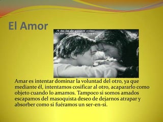 El Amor 	Amar es intentar dominar la voluntad del otro, ya que mediante él, intentamos cosificar al otro, acapararlo como objeto cuando lo amamos. Tampoco si somos amados escapamos del masoquista deseo de dejarnos atrapar y absorber como si fuéramos un ser-en-sí. 