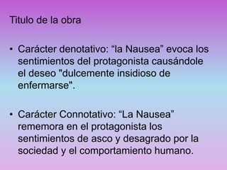 Titulo de la obra
• Carácter denotativo: “la Nausea” evoca los
sentimientos del protagonista causándole
el deseo "dulcemente insidioso de
enfermarse".
• Carácter Connotativo: “La Nausea”
rememora en el protagonista los
sentimientos de asco y desagrado por la
sociedad y el comportamiento humano.
 