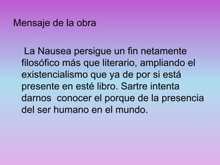Mensaje de la obra
La Nausea persigue un fin netamente
filosófico más que literario, ampliando el
existencialismo que ya de por si está
presente en esté libro. Sartre intenta
darnos conocer el porque de la presencia
del ser humano en el mundo.
 