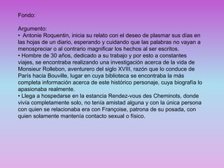 Fondo:
Argumento:
• Antonie Roquentin, inicia su relato con el deseo de plasmar sus días en
las hojas de un diario, esperando y cuidando que las palabras no vayan a
menospreciar o al contrario magnificar los hechos al ser escritos.
• Hombre de 30 años, dedicado a su trabajo y por esto a constantes
viajes, se encontraba realizando una investigación acerca de la vida de
Monsieur Rollebon, aventurero del siglo XVIII, razón que lo conduce de
París hacia Bouville, lugar en cuya biblioteca se encontraba la más
completa información acerca de este histórico personaje, cuya biografía lo
apasionaba realmente.
• Llega a hospedarse en la estancia Rendez-vous des Cheminots, donde
vivía completamente solo, no tenía amistad alguna y con la única persona
con quien se relacionaba era con Françoise, patrona de su posada, con
quien solamente mantenía contacto sexual o físico.
 