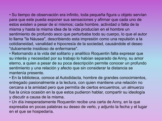 • Su tiempo de observación era infinito, toda pequeña figura u objeto servían
para que este pueda exponer sus sensaciones y afirmar que cada uno de
estos existen a pesar de sí mismos; cada hombre, actividad o falta de la
misma y hasta la misma idea de la vida producían en el hombre un
sentimiento de profundo asco que perturbaba todo su cuerpo, lo que el autor
lo llama "la Náusea", describiendo esta impresión como una repulsión a la
cotidianeidad, vanalidad e hipocresía de la sociedad, causándole el deseo
"dulcemente insidioso de enfermarse".
• Retornando a la vida del solitario y analítico Roquentin falta expresar que
su interés y necesidad por su trabajo lo habían separado de Anny, su amor
eterno, a quien a pesar de su poca descripción permite conocer un profundo
sentimiento y una relación y afecto que sin considerar la distancia se
mantenía presente.
• En la biblioteca, conoce al Autodidacta, hombre de grandes conocimientos,
entregado pasionalmente a la lectura, con quien mantiene una relación no
cercana a la amistad pero que permitía de ciertos encuentros, un almuerzo
fue la única ocasión en la que estos pudieron hablar, compartir su ideología
y discutir a causa de la misma.
• Un día inesperadamente Roquentin recibe una carta de Anny, en la que
expresaba en pocas palabras su deseo de verlo, y adjunto la fecha y el lugar
en el que se hospedaría.
 