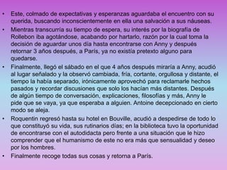 • Este, colmado de expectativas y esperanzas aguardaba el encuentro con su
querida, buscando inconscientemente en ella una salvación a sus náuseas.
• Mientras transcurría su tiempo de espera, su interés por la biografía de
Rollebon iba agotándose, acabando por hartarlo, razón por la cual toma la
decisión de aguardar unos día hasta encontrarse con Anny y después
retornar 3 años después, a París, ya no existía pretexto alguno para
quedarse.
• Finalmente, llegó el sábado en el que 4 años después miraría a Anny, acudió
al lugar señalado y la observó cambiada, fría, cortante, orgullosa y distante, el
tiempo la había separado, irónicamente aprovechó para reclamarle hechos
pasados y recordar discusiones que solo los hacían más distantes. Después
de algún tiempo de conversación, explicaciones, filosofías y más, Anny le
pide que se vaya, ya que esperaba a alguien. Antoine decepcionado en cierto
modo se aleja.
• Roquentin regresó hasta su hotel en Bouville, acudió a despedirse de todo lo
que constituyó su vida, sus rutinarios días; en la biblioteca tuvo la oportunidad
de encontrarse con el autodidacta pero frente a una situación que le hizo
comprender que el humanismo de este no era más que sensualidad y deseo
por los hombres.
• Finalmente recoge todas sus cosas y retorna a París.
 