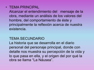 • TEMA PRINCIPAL
Alcanzar el entendimiento del mensaje de la
obra, mediante un análisis de los valores del
hombre, del comportamiento de éste y
principalmente la reflexión acerca de nuestra
existencia.
TEMA SECUNDARIO
La historia que se desarrolla en el diario
personal del personaje principal, donde con
detalle nos muestra su percepción de la vida y
lo que pasa en ella, y el origen del por qué la
obra se llama “La Náusea”.
 