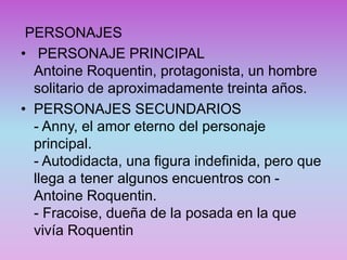 PERSONAJES
• PERSONAJE PRINCIPAL
Antoine Roquentin, protagonista, un hombre
solitario de aproximadamente treinta años.
• PERSONAJES SECUNDARIOS
- Anny, el amor eterno del personaje
principal.
- Autodidacta, una figura indefinida, pero que
llega a tener algunos encuentros con -
Antoine Roquentin.
- Fracoise, dueña de la posada en la que
vivía Roquentin
 