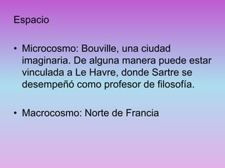 Espacio
• Microcosmo: Bouville, una ciudad
imaginaria. De alguna manera puede estar
vinculada a Le Havre, donde Sartre se
desempeñó como profesor de filosofía.
• Macrocosmo: Norte de Francia
 