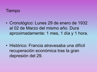 Tiempo
• Cronológico: Lunes 29 de enero de 1932
al 02 de Marzo del mismo año. Dura
aproximadamente: 1 mes, 1 día y 1 hora.
• Histórico: Francia atravesaba una difícil
recuperación económica tras la gran
depresión del 29.
 