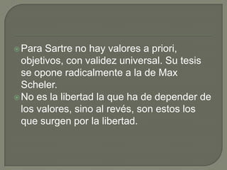  Para  Sartre no hay valores a priori,
  objetivos, con validez universal. Su tesis
  se opone radicalmente a la de Max
  Scheler.
 No es la libertad la que ha de depender de
  los valores, sino al revés, son estos los
  que surgen por la libertad.
 