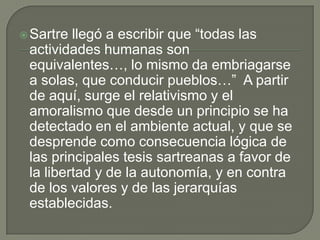  Sartre llegó a escribir que “todas las
 actividades humanas son
 equivalentes…, lo mismo da embriagarse
 a solas, que conducir pueblos…” A partir
 de aquí, surge el relativismo y el
 amoralismo que desde un principio se ha
 detectado en el ambiente actual, y que se
 desprende como consecuencia lógica de
 las principales tesis sartreanas a favor de
 la libertad y de la autonomía, y en contra
 de los valores y de las jerarquías
 establecidas.
 