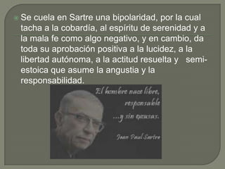  Se cuela en Sartre una bipolaridad, por la cual
 tacha a la cobardía, al espíritu de serenidad y a
 la mala fe como algo negativo, y en cambio, da
 toda su aprobación positiva a la lucidez, a la
 libertad autónoma, a la actitud resuelta y semi-
 estoica que asume la angustia y la
 responsabilidad.
 