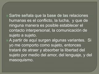  Sartre señala que la base de las relaciones
  humanas es el conflicto, la lucha, y que de
  ninguna manera es posible establecer el
  contacto interpersonal, la comunicación de
  sujeto a sujeto.
 A partir de aquí surgen algunas variantes. Si
  yo me comporto como sujeto, entonces
  trataré de atraer y absorber la libertad del
  sujeto por medio del amor, del lenguaje, y del
  masoquismo.
 