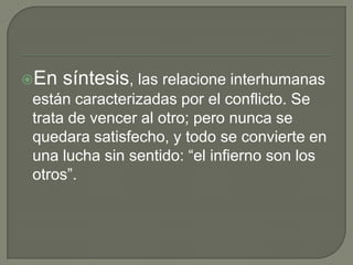 En   síntesis, las relacione interhumanas
están caracterizadas por el conflicto. Se
trata de vencer al otro; pero nunca se
quedara satisfecho, y todo se convierte en
una lucha sin sentido: “el infierno son los
otros”.
 