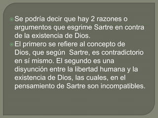  Se  podría decir que hay 2 razones o
  argumentos que esgrime Sartre en contra
  de la existencia de Dios.
 El primero se refiere al concepto de
  Dios, que según Sartre, es contradictorio
  en sí mismo. El segundo es una
  disyunción entre la libertad humana y la
  existencia de Dios, las cuales, en el
  pensamiento de Sartre son incompatibles.
 