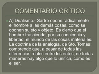  A)Dualismo.- Sartre opone radicalmente
 el hombre a las demás cosas, como se
 oponen sujeto y objeto. Es cierto que el
 hombre trasciende, por su conciencia y
 libertad, el mundo de las cosas materiales.
 La doctrina de la analogía, de Sto. Tomás
 comprende que, a pesar de todas las
 diferencias reales entre los entes, de todas
 maneras hay algo que lo unifica, como es
 el ser.
 