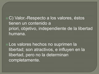  C)Valor.-Respecto a los valores, éstos
 tienen un contenido a
 priori, objetivo, independiente de la libertad
 humana.

 Los valores hechos no suprimen la
 libertad; son atractivos, e influyen en la
 libertad, pero no la determinan
 completamente.
 
