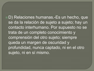  D) Relaciones humanas.-Es un hecho, que
 se da la relación de sujeto a sujeto; hay un
 contacto interhumano. Por supuesto no se
 trata de un completo conocimiento y
 comprensión del otro sujeto; siempre
 queda un margen de oscuridad y
 profundidad, nunca captado, ni en el otro
 sujeto, ni en sí mismo.
 